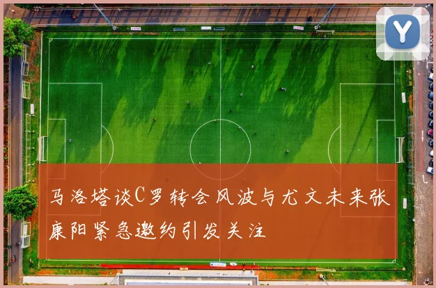 马洛塔谈C罗转会风波与尤文未来张康阳紧急邀约引发关注