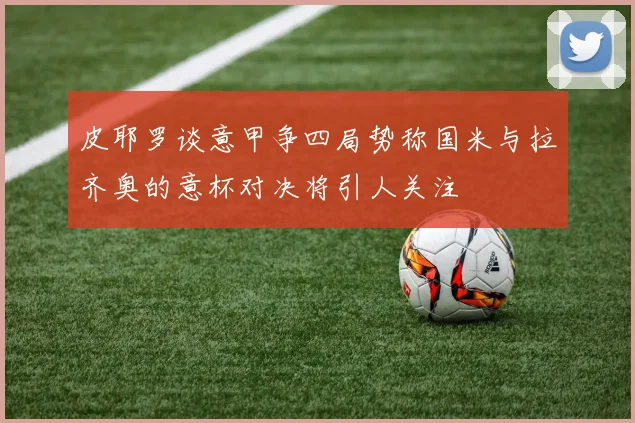 皮耶罗谈意甲争四局势称国米与拉齐奥的意杯对决将引人关注