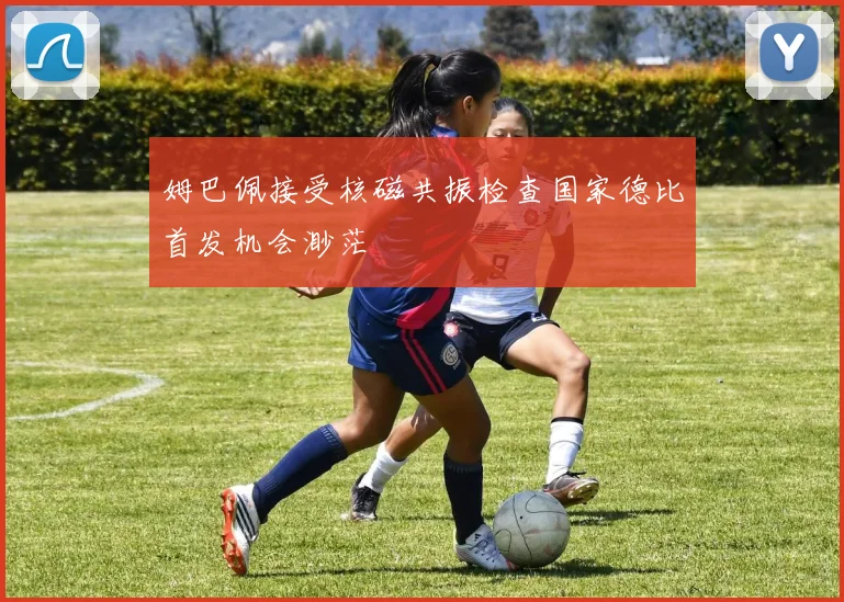 姆巴佩接受核磁共振检查国家德比首发机会渺茫