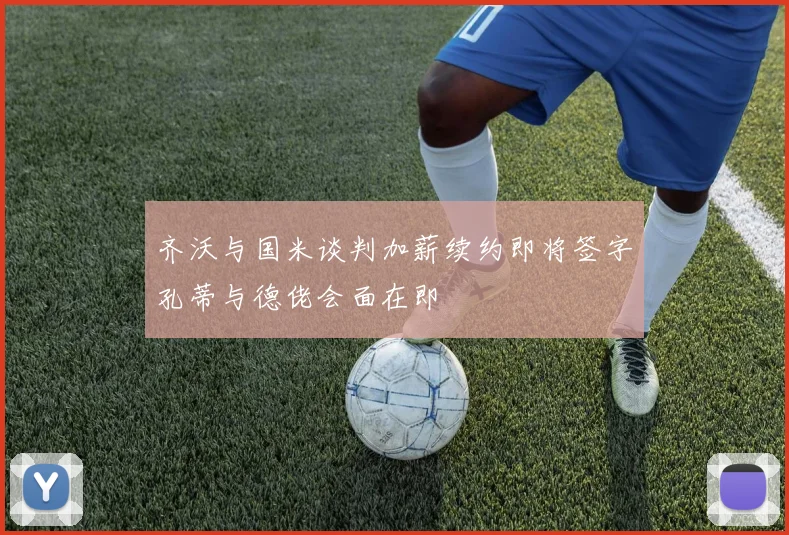 齐沃与国米谈判加薪续约即将签字孔蒂与德佬会面在即
