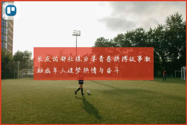 长友佑都社媒分享青春拼搏故事激励成年人追梦热情与奋斗