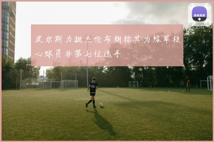 皮尔斯力挺杰伦布朗称其为绿军核心球员非第七位选手