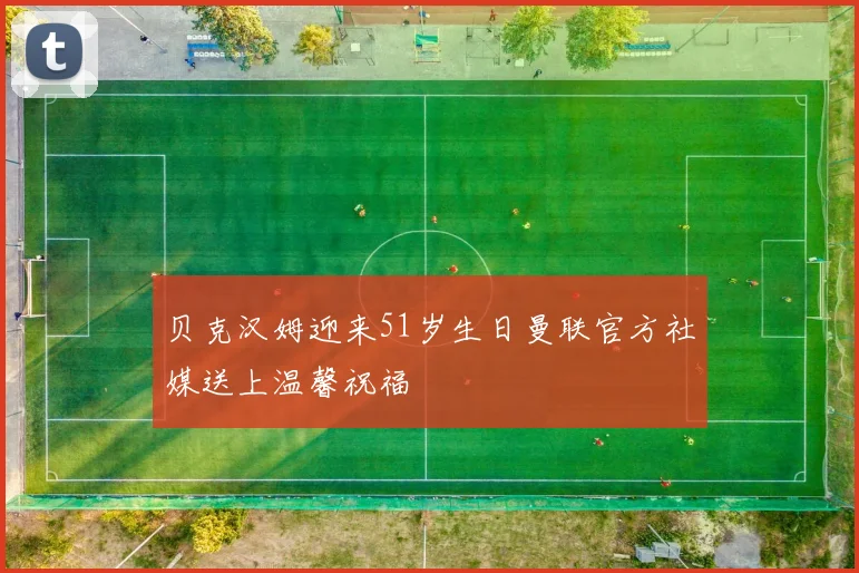 贝克汉姆迎来51岁生日曼联官方社媒送上温馨祝福