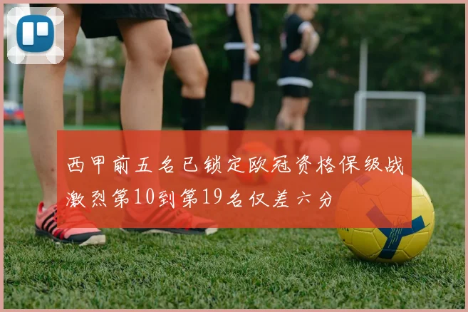 西甲前五名已锁定欧冠资格保级战激烈第10到第19名仅差六分