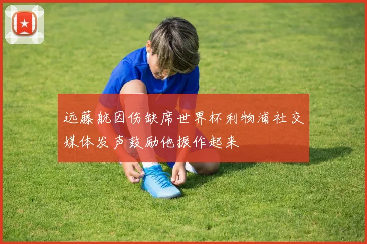 远藤航因伤缺席世界杯利物浦社交媒体发声鼓励他振作起来