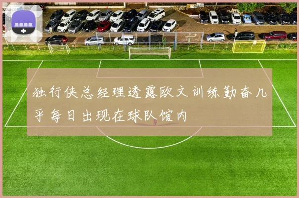 独行侠总经理透露欧文训练勤奋几乎每日出现在球队馆内