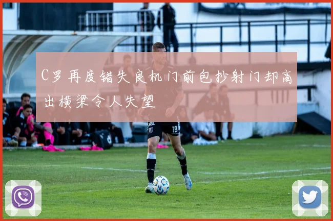 C罗再度错失良机门前包抄射门却高出横梁令人失望
