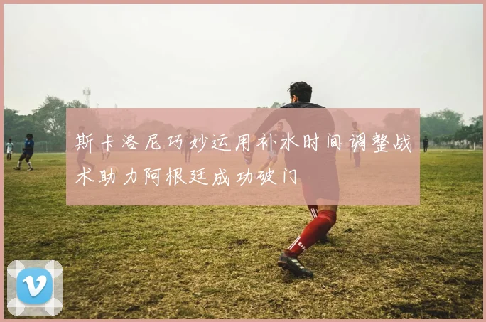 斯卡洛尼巧妙运用补水时间调整战术助力阿根廷成功破门
