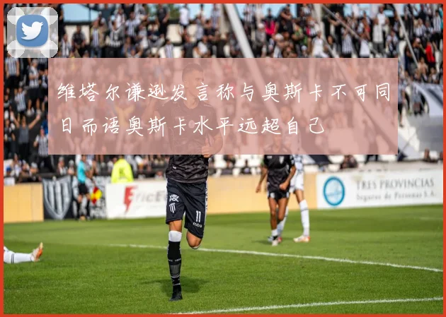 维塔尔谦逊发言称与奥斯卡不可同日而语奥斯卡水平远超自己