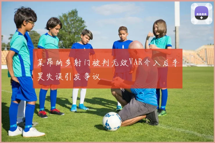 莱昂纳多射门被判无效VAR介入后李昊失误引发争议