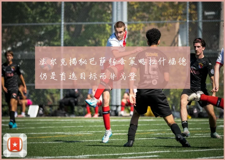 法尔克揭秘巴萨转会策略拉什福德仍是首选目标而非戈登